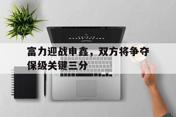富力迎战申鑫，双方将争夺保级关键三分的简单介绍