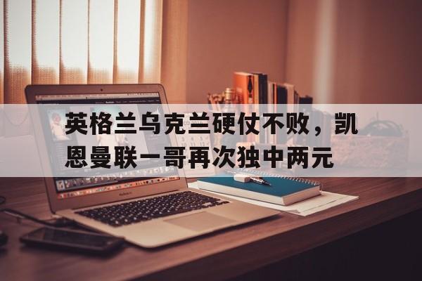 包含英格兰乌克兰硬仗不败，凯恩曼联一哥再次独中两元的词条
