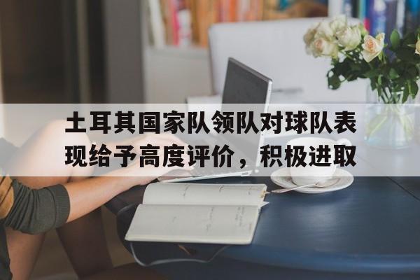 土耳其国家队领队对球队表现给予高度评价，积极进取的简单介绍