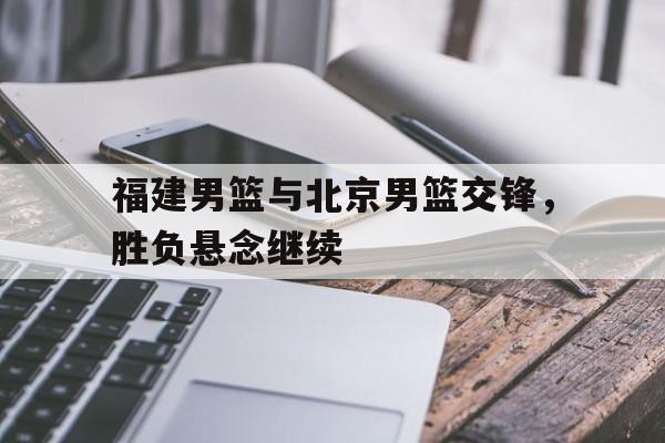 福建男篮与北京男篮交锋，胜负悬念继续