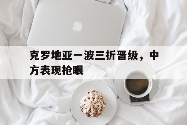 包含克罗地亚一波三折晋级，中方表现抢眼的词条