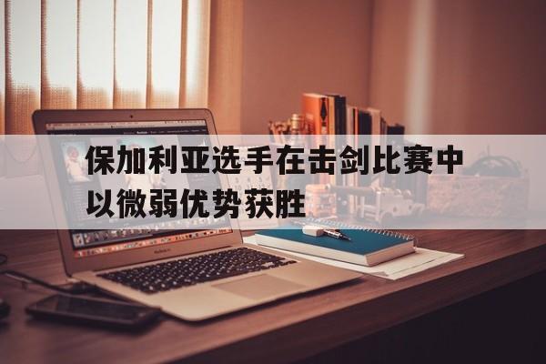 保加利亚选手在击剑比赛中以微弱优势获胜