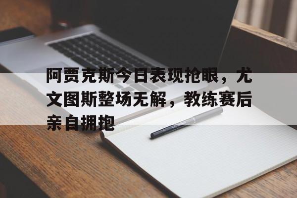阿贾克斯今日表现抢眼，尤文图斯整场无解，教练赛后亲自拥抱