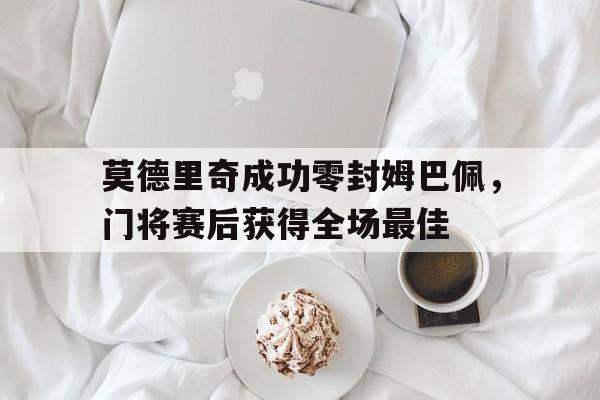 莫德里奇成功零封姆巴佩，门将赛后获得全场最佳
