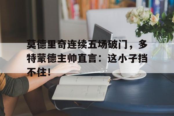 莫德里奇连续五场破门，多特蒙德主帅直言：这小子挡不住！