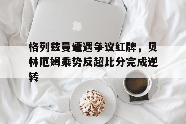 格列兹曼遭遇争议红牌，贝林厄姆乘势反超比分完成逆转贝林厄姆的经典语录