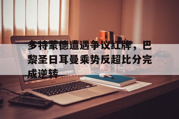 多特蒙德遭遇争议红牌，巴黎圣日耳曼乘势反超比分完成逆转